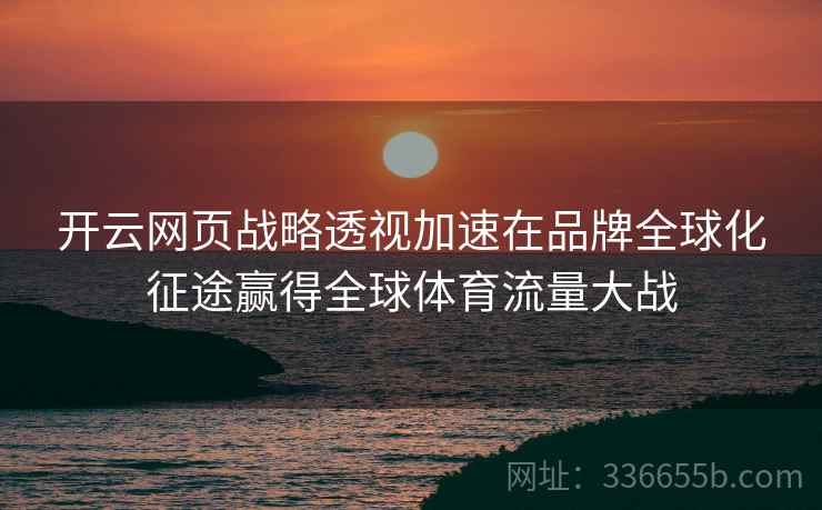 <strong>开云</strong>网页战略透视加速在品牌全球化征途赢得全球体育流量大战