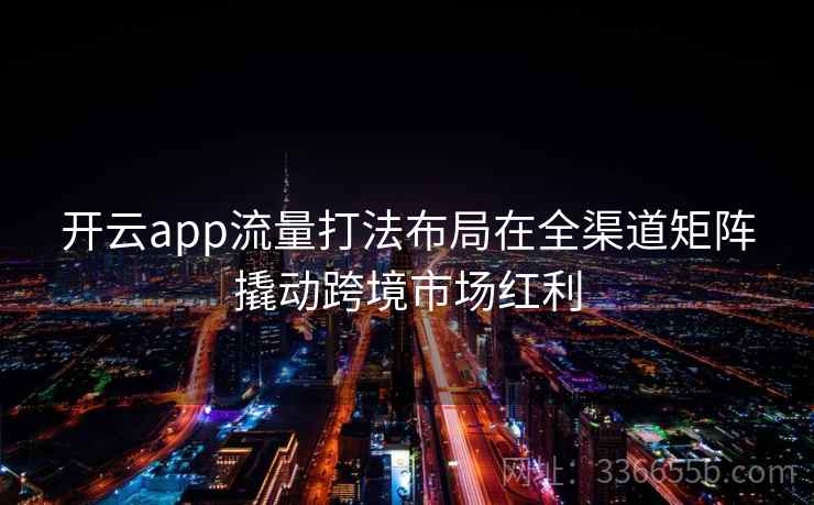 <strong>开云</strong>app流量打法布局在全渠道矩阵撬动跨境市场红利