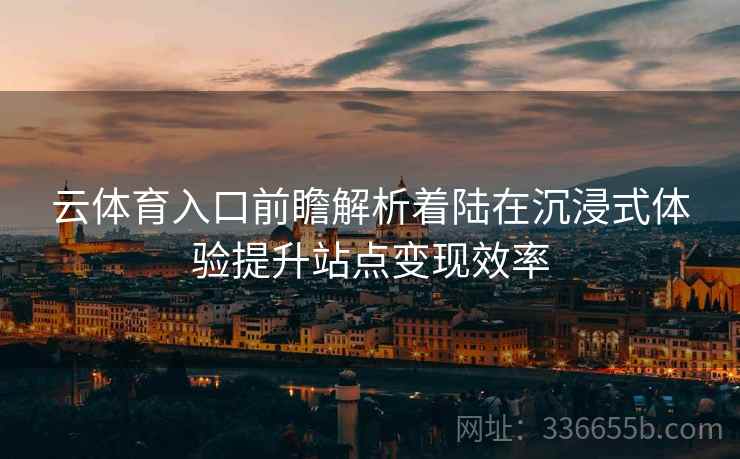云体育入口前瞻解析着陆在沉浸式体验提升站点变现效率