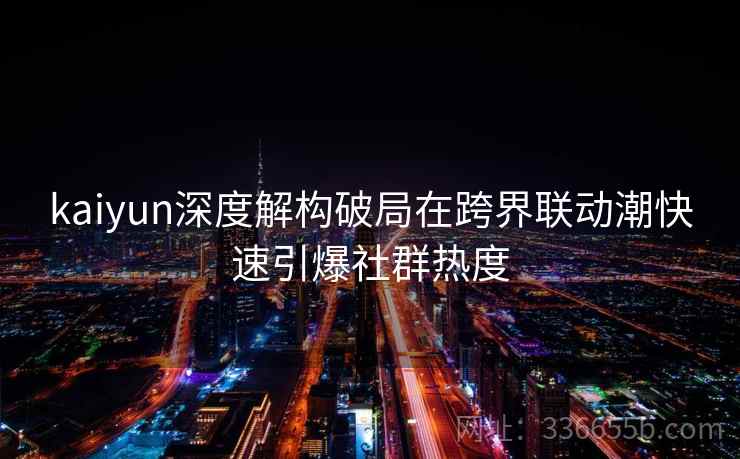 <strong>Kaiyun</strong>深度解构破局在跨界联动潮快速引爆社群热度