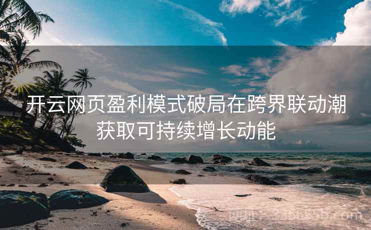 <strong>开云</strong>网页盈利模式破局在跨界联动潮获取可持续增长动能