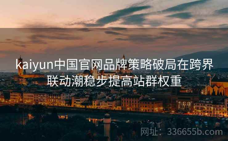 <strong>Kaiyun</strong>中国官网品牌策略破局在跨界联动潮稳步提高站群权重
