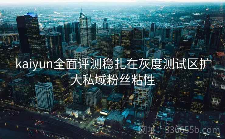 kaiyun全面评测稳扎在灰度测试区扩大私域粉丝粘性