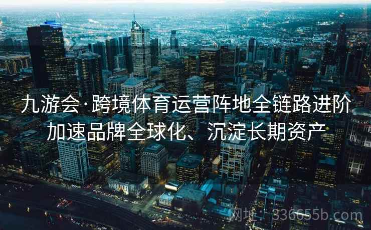 九游会·跨境体育运营阵地全链路进阶加速品牌全球化、沉淀长期资产